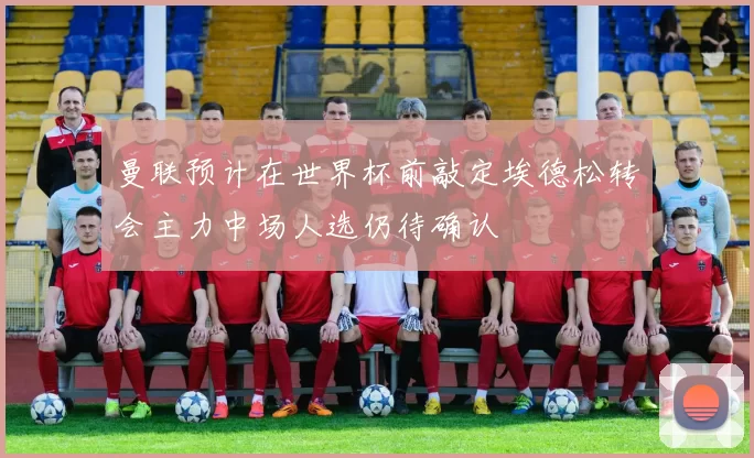 曼联预计在世界杯前敲定埃德松转会主力中场人选仍待确认