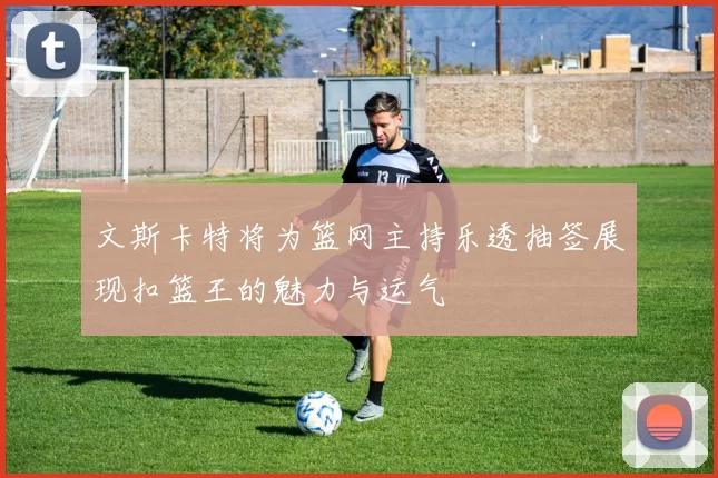 文斯卡特将为篮网主持乐透抽签展现扣篮王的魅力与运气