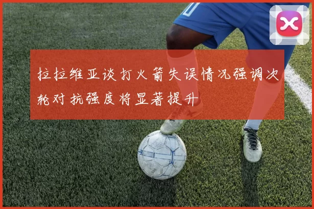 拉拉维亚谈打火箭失误情况强调次轮对抗强度将显著提升