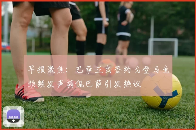 早报聚焦：巴萨正式签约戈登马竞频频发声调侃巴萨引发热议