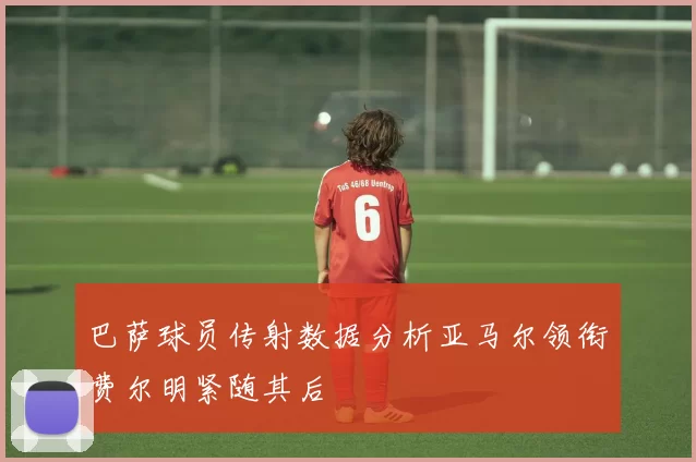 巴萨球员传射数据分析亚马尔领衔费尔明紧随其后