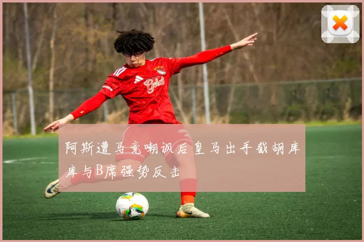 阿斯遭马竞嘲讽后皇马出手截胡库库与B席强势反击