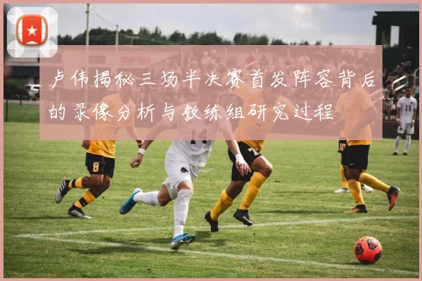 卢伟揭秘三场半决赛首发阵容背后的录像分析与教练组研究过程