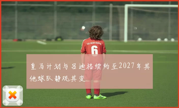 皇马计划与吕迪格续约至2027年其他球队静观其变