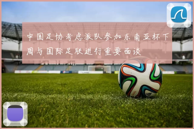 中国足协考虑派队参加东南亚杯下周与国际足联进行重要面谈