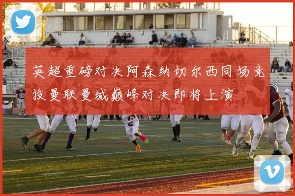 英超重磅对决阿森纳切尔西同场竞技曼联曼城巅峰对决即将上演