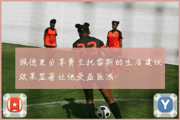 佩德里分享费兰托雷斯的生活建议效果显著让他受益匪浅
