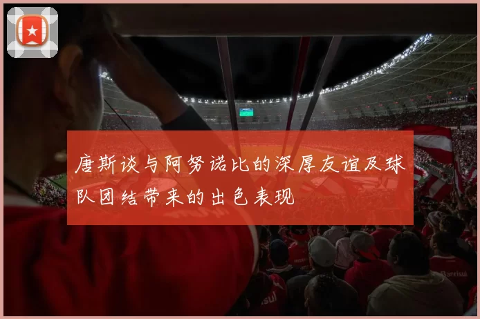唐斯谈与阿努诺比的深厚友谊及球队团结带来的出色表现