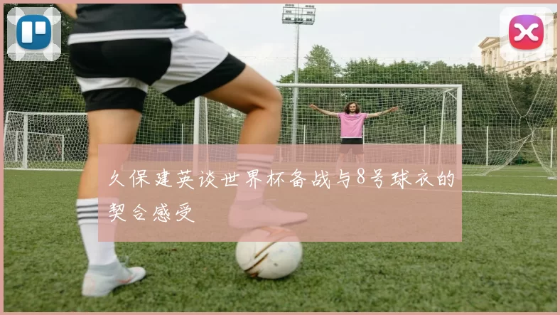 久保建英谈世界杯备战与8号球衣的契合感受