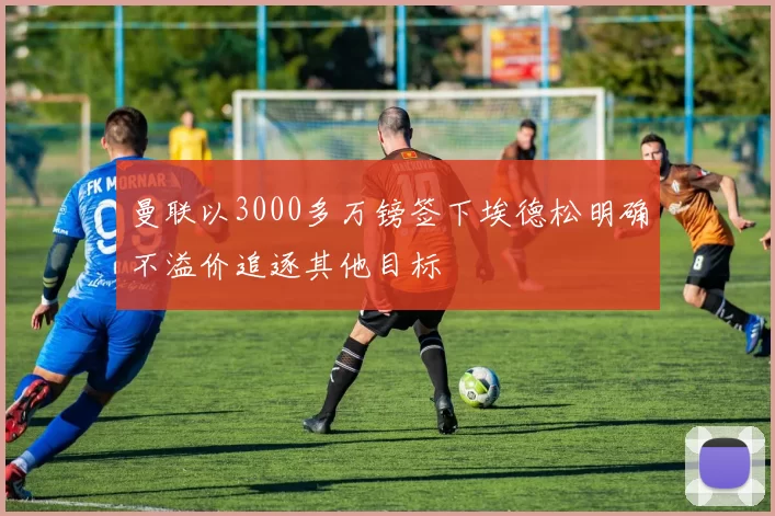 曼联以3000多万镑签下埃德松明确不溢价追逐其他目标