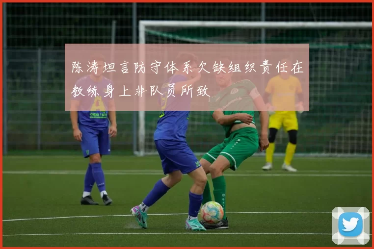 陈涛坦言防守体系欠缺组织责任在教练身上非队员所致