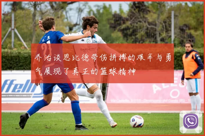 乔治谈恩比德带伤拼搏的艰辛与勇气展现了真正的篮球精神