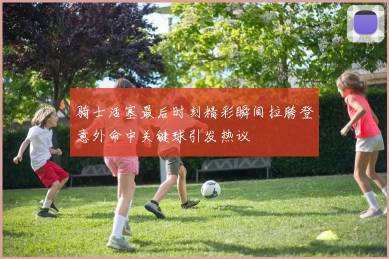 骑士活塞最后时刻精彩瞬间拉胯登意外命中关键球引发热议