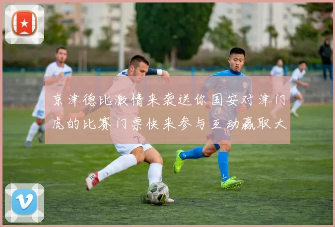 京津德比激情来袭送你国安对津门虎的比赛门票快来参与互动赢取大奖