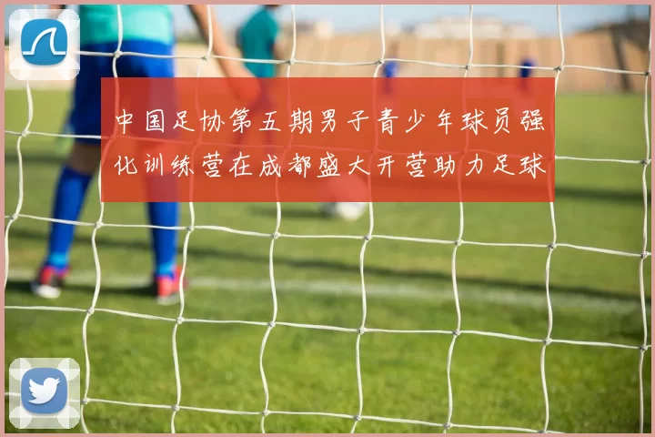中国足协第五期男子青少年球员强化训练营在成都盛大开营助力足球未来发展