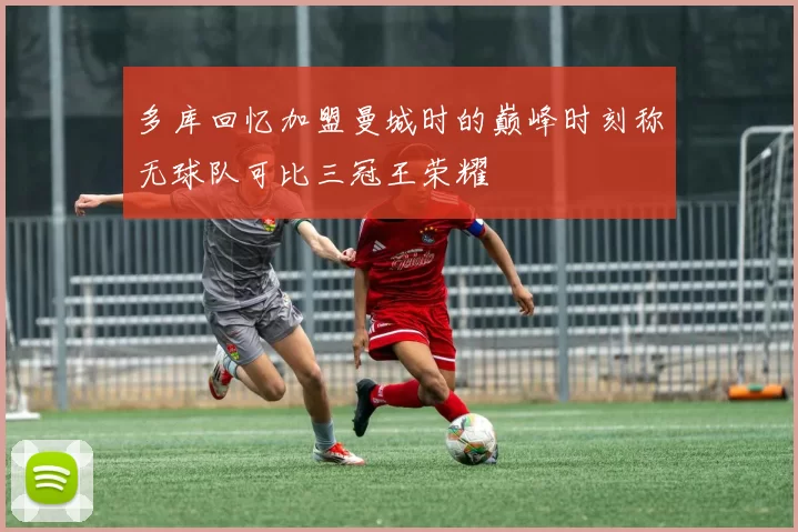 多库回忆加盟曼城时的巅峰时刻称无球队可比三冠王荣耀