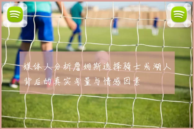 媒体人分析詹姆斯选择骑士或湖人背后的真实考量与情感因素