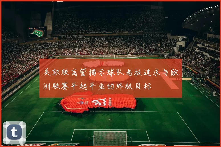 美职联高管揭示球队老板追求与欧洲联赛平起平坐的终极目标
