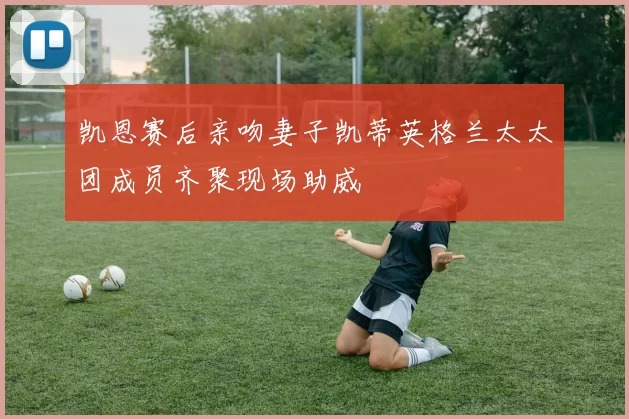 凯恩赛后亲吻妻子凯蒂英格兰太太团成员齐聚现场助威